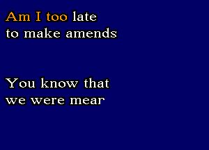 Am I too late
to make amends

You know that
we were mear