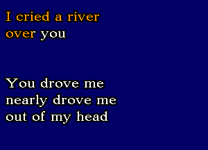 I cried a river
over you

You drove me
nearly drove me
out of my head