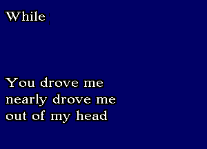 XVhile

You drove me
nearly drove me
out of my head