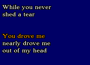 While you never
shed a tear

You drove me
nearly drove me
out of my head