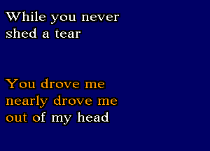 While you never
shed a tear

You drove me
nearly drove me
out of my head