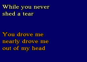 While you never
shed a tear

You drove me
nearly drove me
out of my head