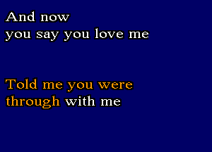 And now
you say you love me

Told me you were
through with me