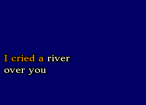 I cried a river
over you