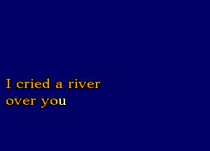 I cried a river
over you