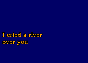 I cried a river
over you