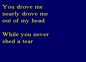 You drove me
nearly drove me
out of my head

XVhile you never
shed a tear