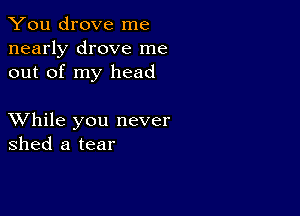 You drove me
nearly drove me
out of my head

XVhile you never
shed a tear