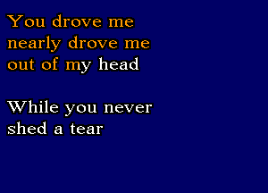 You drove me
nearly drove me
out of my head

XVhile you never
shed a tear