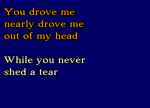 You drove me
nearly drove me
out of my head

XVhile you never
shed a tear