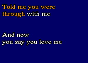 Told me you were
through with me

And now
you say you love me