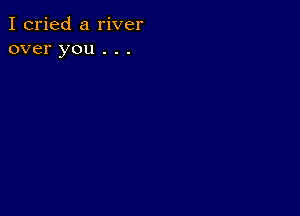 I cried a river
over you . . .