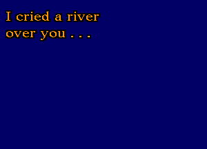 I cried a river
over you . . .