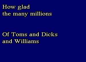 How glad
the many millions

Of Toms and Dicks
and Williams