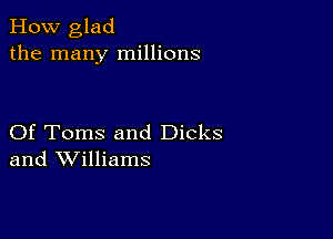 How glad
the many millions

Of Toms and Dicks
and Williams