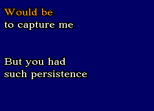 TWould be
to capture me

But you had
such persistence