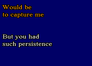 TWould be
to capture me

But you had
such persistence