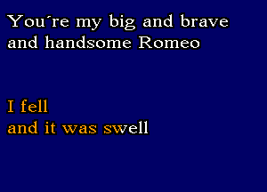 You're my big and brave
and handsome Romeo

I fell
and it was swell