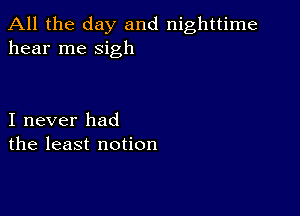 All the day and nighttime
hear me sigh

I never had
the least notion