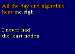 All the day and nighttime
hear me sigh

I never had
the least notion