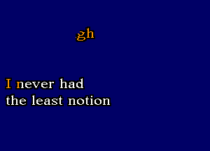 gh

I never had
the least notion