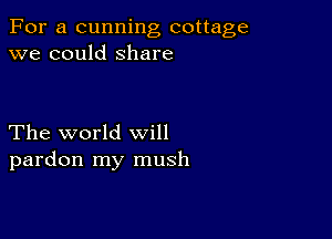 For a cunning cottage
we could Share

The world will
pardon my mush