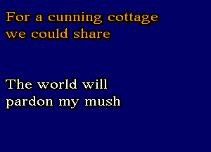 For a cunning cottage
we could Share

The world will
pardon my mush