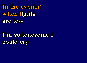 In the evenin'
when lights
are low

I m so lonesome I
could cry