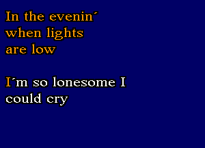 In the evenin'
when lights
are low

I m so lonesome I
could cry