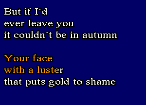 But if I'd
ever leave you
it couldn't be in autumn

Your face
With a luster
that puts gold to shame