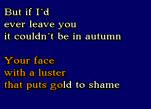 But if I'd
ever leave you
it couldn't be in autumn

Your face
With a luster
that puts gold to shame