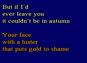 But if I'd
ever leave you
it couldn't be in autumn

Your face
With a luster
that puts gold to shame