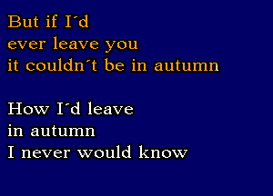 But if I'd
ever leave you
it couldn't be in autumn

How I'd leave
in autumn
I never would know