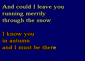 And could I leave you
running merrily
through the snow

I know you
in autumn
and I must be there