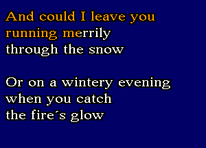 And could I leave you
running merrily
through the snow

Or on a wintery evening
When you catch
the fires glow