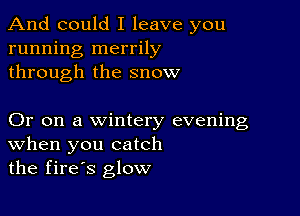 And could I leave you
running merrily
through the snow

Or on a wintery evening
When you catch
the fires glow