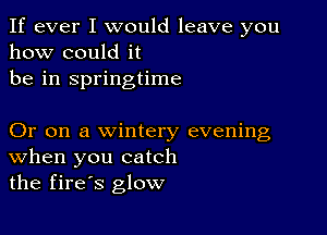 If ever I would leave you
how could it
be in springtime

Or on a wintery evening
When you catch
the fires glow