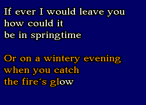 If ever I would leave you
how could it
be in springtime

Or on a wintery evening
When you catch
the fires glow