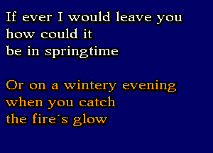 If ever I would leave you
how could it
be in springtime

Or on a wintery evening
When you catch
the fires glow