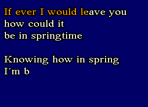 If ever I would leave you
how could it
be in springtime

Knowing how in spring
I'm b