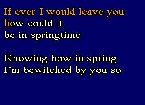 If ever I would leave you
how could it
be in springtime

Knowing how in spring
I'm bewitched by you so