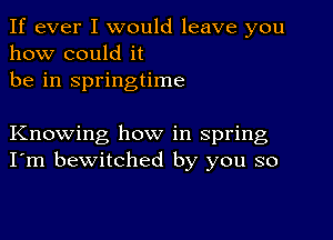 If ever I would leave you
how could it
be in springtime

Knowing how in spring
I'm bewitched by you so