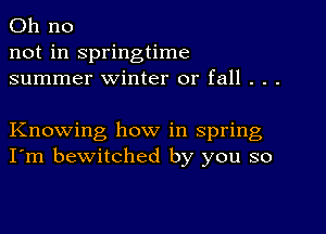 Oh no
not in springtime
summer winter or fall . . .

Knowing how in spring
I'm bewitched by you so