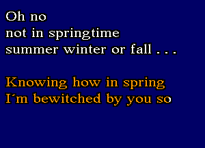 Oh no
not in springtime
summer winter or fall . . .

Knowing how in spring
I'm bewitched by you so