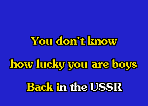 You don't know

how lucky you are boys

Back in the USSR