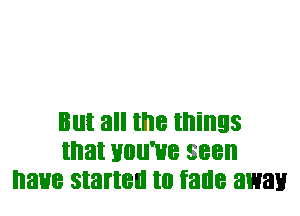 But all the things
that HOII'HB seen
I'IaHB started to fade away