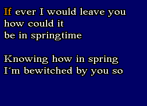 If ever I would leave you
how could it
be in springtime

Knowing how in spring
I'm bewitched by you so