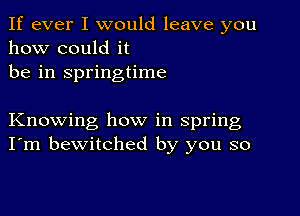 If ever I would leave you
how could it
be in springtime

Knowing how in spring
I'm bewitched by you so