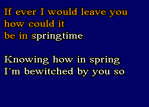 If ever I would leave you
how could it
be in springtime

Knowing how in spring
I'm bewitched by you so