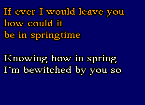 If ever I would leave you
how could it
be in springtime

Knowing how in spring
I'm bewitched by you so